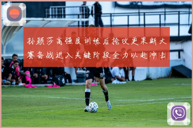 孙颖莎高强度训练后抢攻更果断大赛备战进入关键阶段全力以赴冲击佳绩