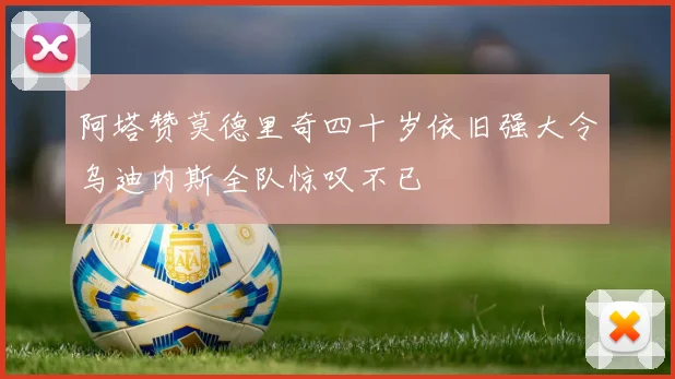阿塔赞莫德里奇四十岁依旧强大令乌迪内斯全队惊叹不已