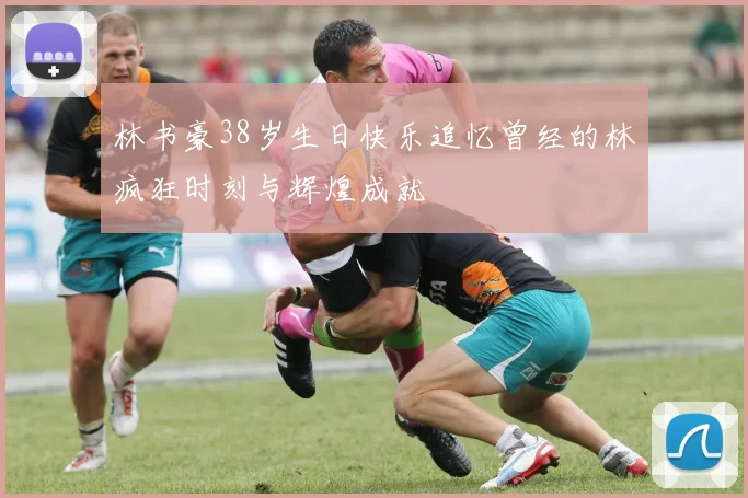 林书豪38岁生日快乐追忆曾经的林疯狂时刻与辉煌成就