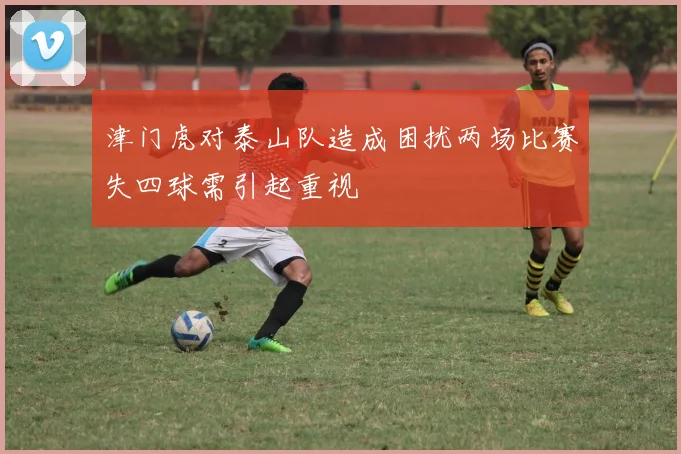 津门虎对泰山队造成困扰两场比赛失四球需引起重视