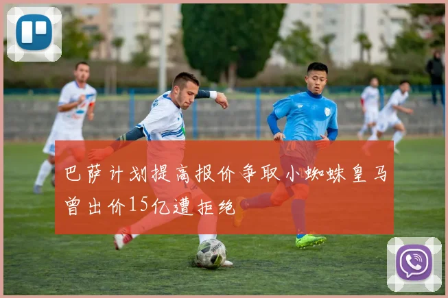 巴萨计划提高报价争取小蜘蛛皇马曾出价15亿遭拒绝