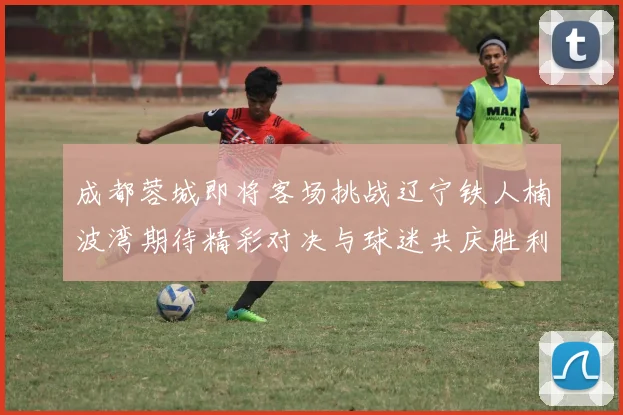 成都蓉城即将客场挑战辽宁铁人楠波湾期待精彩对决与球迷共庆胜利