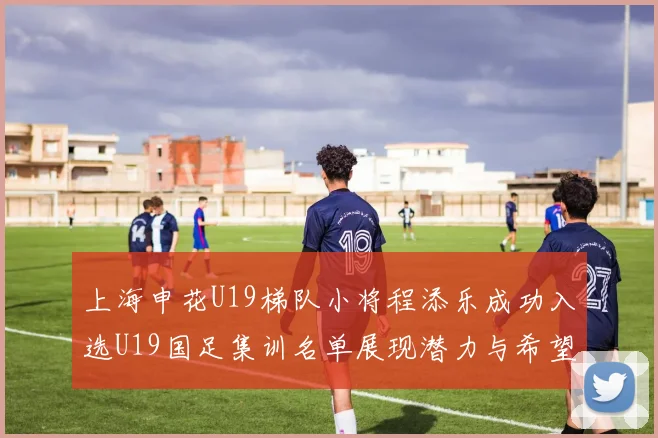 上海申花U19梯队小将程添乐成功入选U19国足集训名单展现潜力与希望