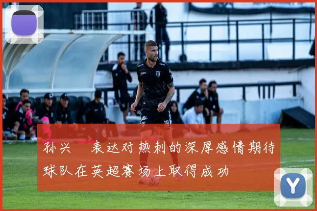 孙兴慜表达对热刺的深厚感情期待球队在英超赛场上取得成功