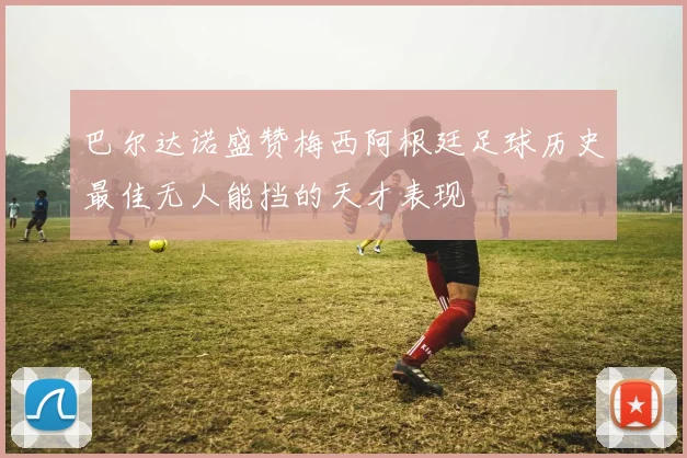 巴尔达诺盛赞梅西阿根廷足球历史最佳无人能挡的天才表现