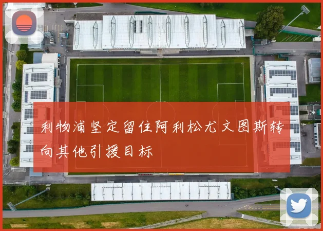 利物浦坚定留住阿利松尤文图斯转向其他引援目标