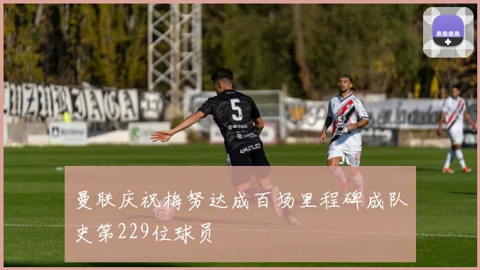 曼联庆祝梅努达成百场里程碑成队史第229位球员