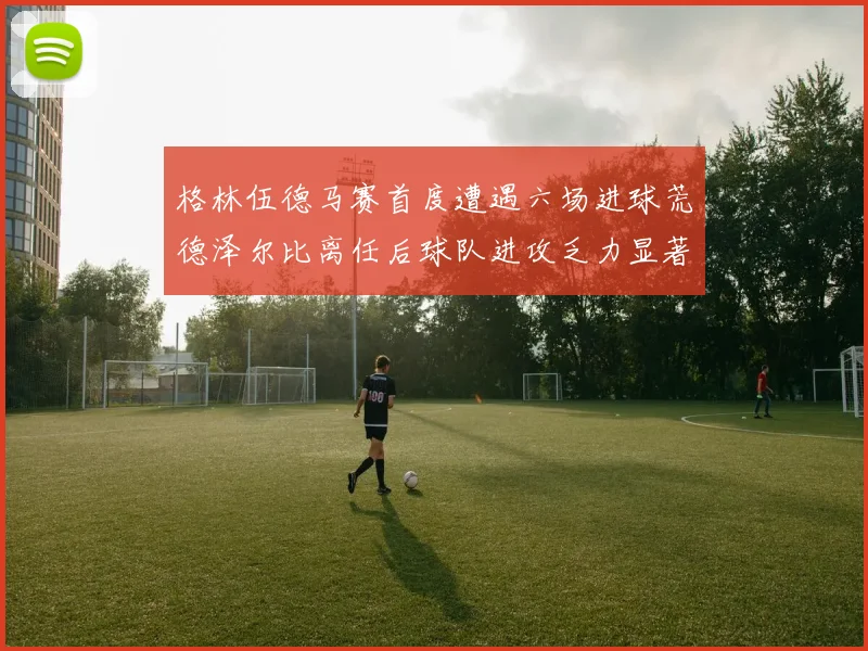 格林伍德马赛首度遭遇六场进球荒德泽尔比离任后球队进攻乏力显著
