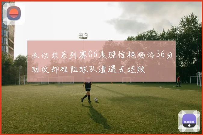 米切尔系列赛G6表现惊艳场均36分助攻却难阻球队遭遇五连败