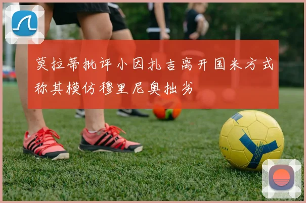 莫拉蒂批评小因扎吉离开国米方式称其模仿穆里尼奥拙劣