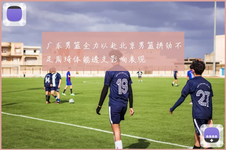 广东男篮全力以赴北京男篮拼劲不足周琦体能透支影响表现