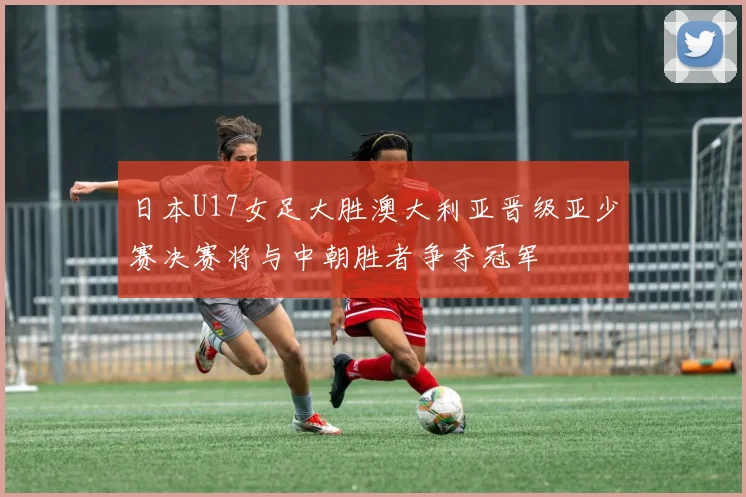 日本U17女足大胜澳大利亚晋级亚少赛决赛将与中朝胜者争夺冠军