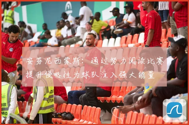 安芬尼西蒙斯：通过努力阅读比赛提升侵略性为球队注入强大能量