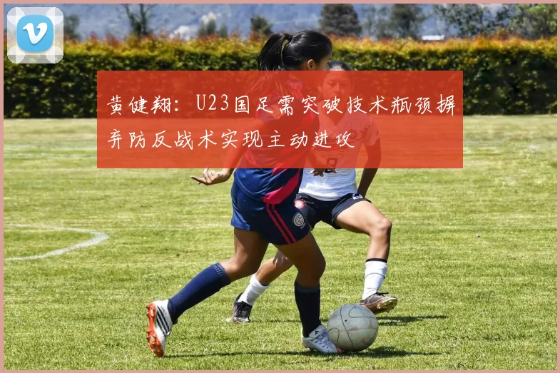 黄健翔：U23国足需突破技术瓶颈摒弃防反战术实现主动进攻